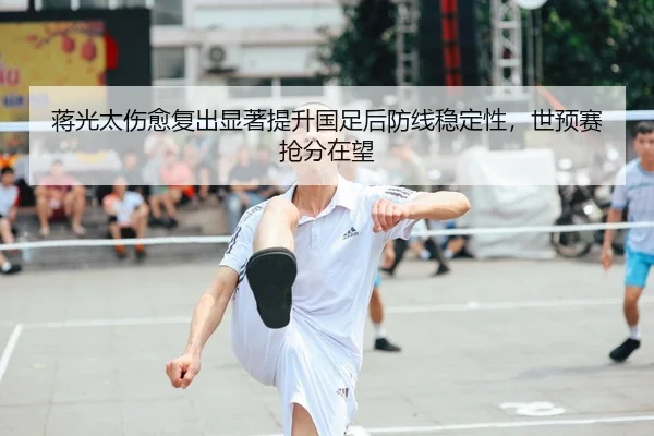 蒋光太伤愈复出显著提升国足后防线稳定性，世预赛抢分在望